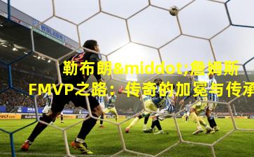 勒布朗·詹姆斯FMVP之路：传奇的加冕与传承