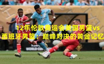 12年伦敦奥运会美国男篮vs西班牙男篮:巅峰对决的黄金记忆