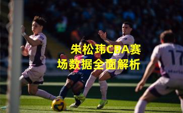 朱松玮CBA赛场数据全面解析