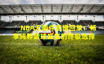 NBA无插件直播回放:畅享纯粹篮球盛宴的终极选择