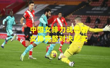 中国女排力战巴西女排完整对决纪实