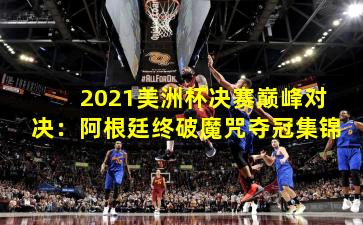 2021美洲杯决赛巅峰对决:阿根廷终破魔咒夺冠集锦