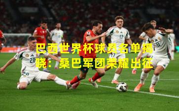 巴西世界杯球员名单揭晓:桑巴军团荣耀出征