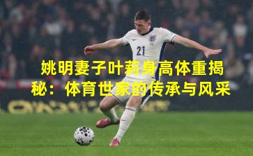 姚明妻子叶莉身高体重揭秘:体育世家的传承与风采