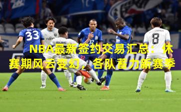 NBA最新签约交易汇总：休赛期风云变幻，各队蓄力新赛季